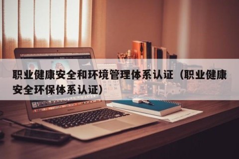 职业健康安全和环境管理体系认证（职业健康安全环保体系认证）
