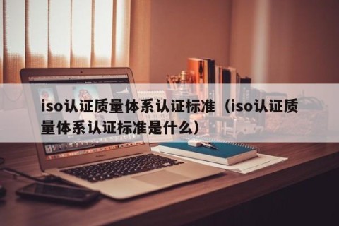 iso认证质量体系认证标准（iso认证质量体系认证标准是什么）