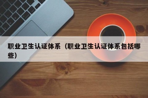 职业卫生认证体系（职业卫生认证体系包括哪些）