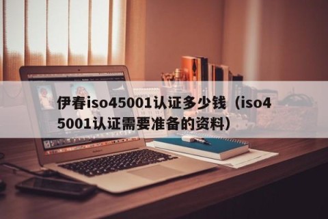 伊春iso45001认证多少钱（iso45001认证需要准备的资料）