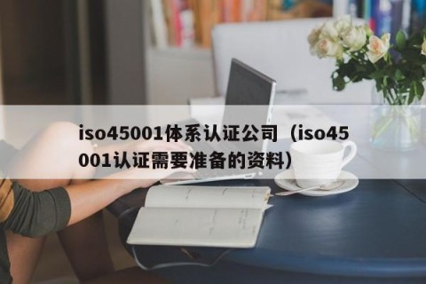iso45001体系认证公司（iso45001认证需要准备的资料）