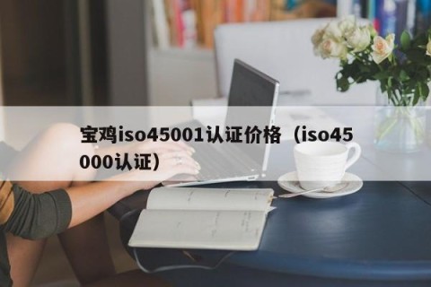 宝鸡iso45001认证价格（iso45000认证）