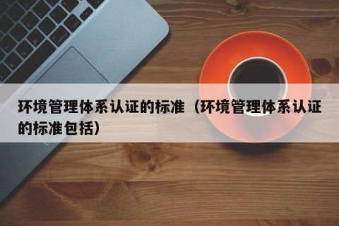 环境管理体系认证的标准（环境管理体系认证的标准包括）