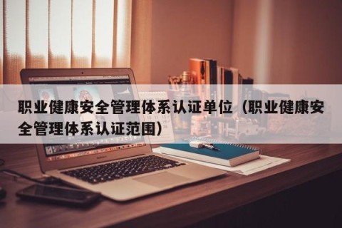 职业健康安全管理体系认证单位（职业健康安全管理体系认证范围）