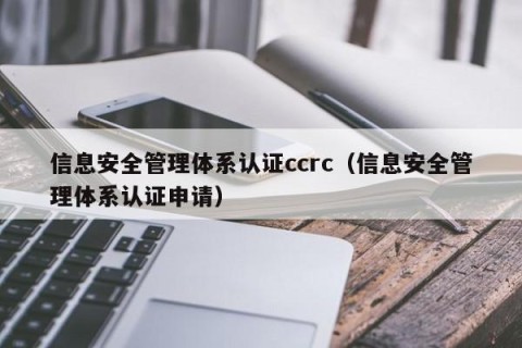 信息安全管理体系认证ccrc（信息安全管理体系认证申请）