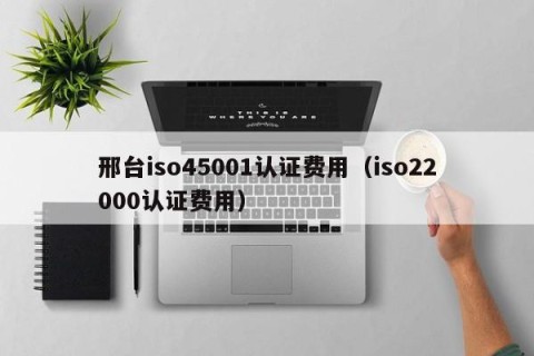 邢台iso45001认证费用（iso22000认证费用）
