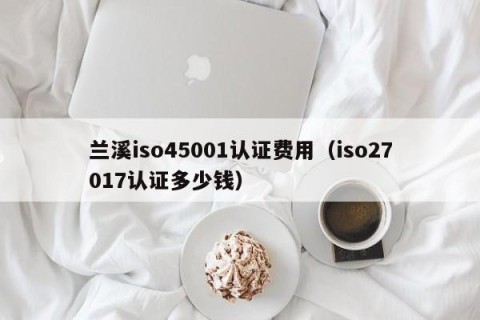 兰溪iso45001认证费用（iso27017认证多少钱）