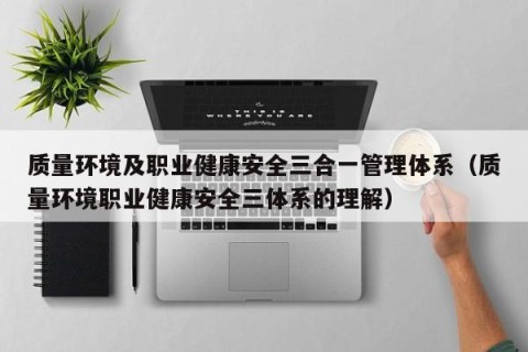 质量环境及职业健康安全三合一管理体系（质量环境职业健康安全三体系的理解）