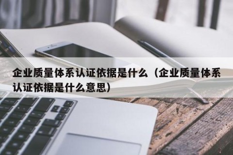 企业质量体系认证依据是什么（企业质量体系认证依据是什么意思）