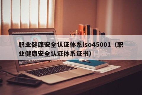 职业健康安全认证体系iso45001（职业健康安全认证体系证书）