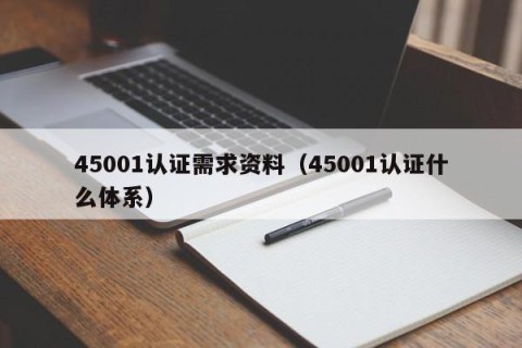 45001认证需求资料（45001认证什么体系）