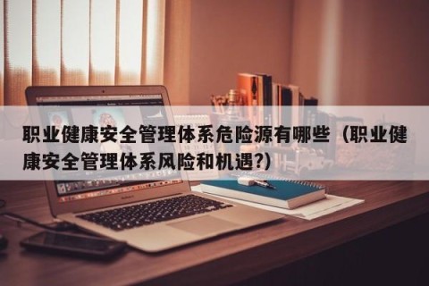 职业健康安全管理体系危险源有哪些（职业健康安全管理体系风险和机遇?）