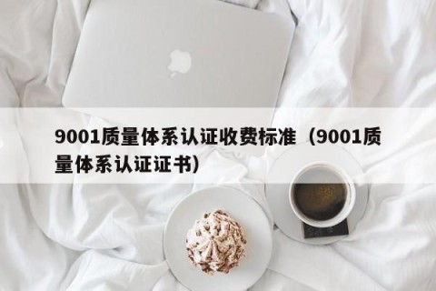 9001质量体系认证收费标准（9001质量体系认证证书）