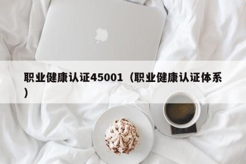 职业健康认证45001（职业健康认证体系）