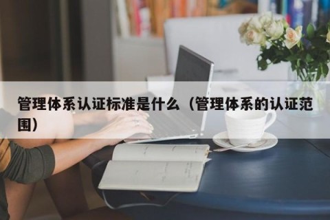 管理体系认证标准是什么（管理体系的认证范围）