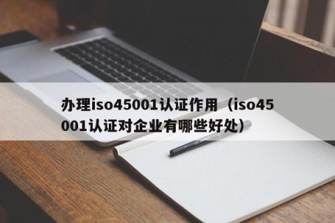 办理iso45001认证作用（iso45001认证对企业有哪些好处）