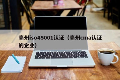 亳州iso45001认证（亳州cma认证的企业）