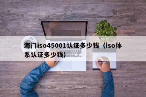 海门iso45001认证多少钱（iso体系认证多少钱）