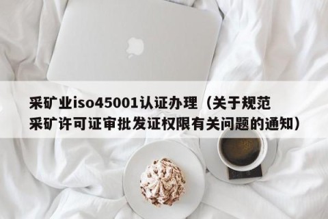 采矿业iso45001认证办理（关于规范采矿许可证审批发证权限有关问题的通知）