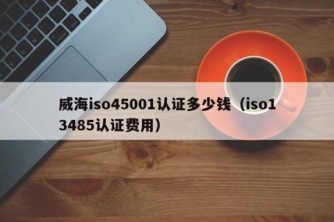 威海iso45001认证多少钱（iso13485认证费用）