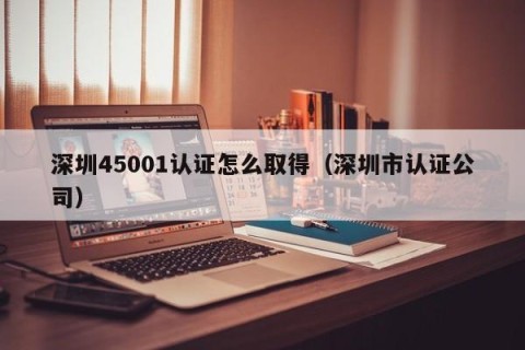 深圳45001认证怎么取得（深圳市认证公司）