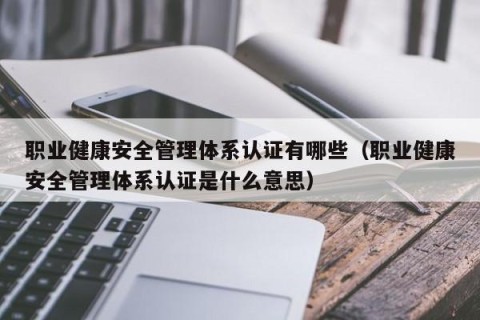 职业健康安全管理体系认证有哪些（职业健康安全管理体系认证是什么意思）