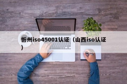 忻州iso45001认证（山西iso认证）
