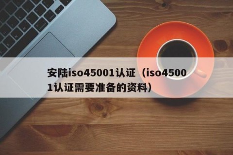 安陆iso45001认证（iso45001认证需要准备的资料）