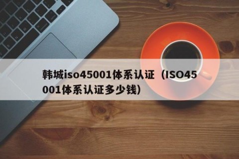 韩城iso45001体系认证（ISO45001体系认证多少钱）