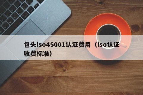 包头iso45001认证费用（iso认证收费标准）