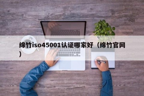 绵竹iso45001认证哪家好（绵竹官网）
