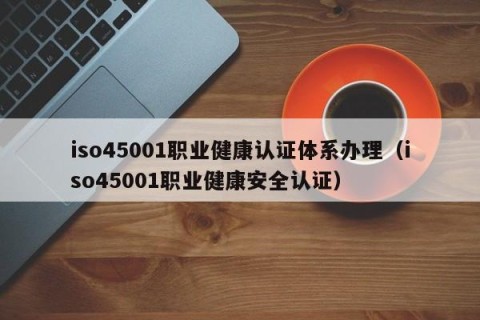 iso45001职业健康认证体系办理（iso45001职业健康安全认证）