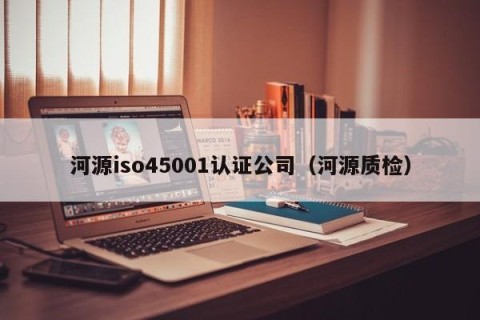 河源iso45001认证公司（河源质检）