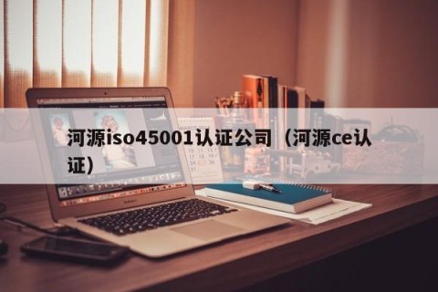 河源iso45001认证公司（河源ce认证）