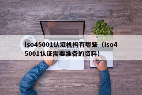 iso45001认证机构有哪些（iso45001认证需要准备的资料）