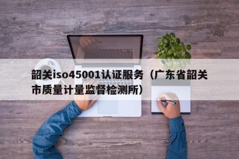 韶关iso45001认证服务（广东省韶关市质量计量监督检测所）