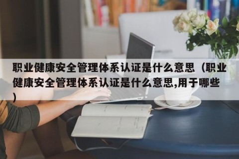 职业健康安全管理体系认证是什么意思（职业健康安全管理体系认证是什么意思,用于哪些）