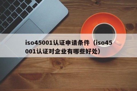 iso45001认证申请条件（iso45001认证对企业有哪些好处）