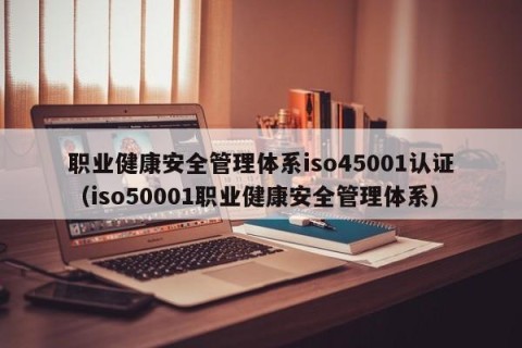 职业健康安全管理体系iso45001认证（iso50001职业健康安全管理体系）