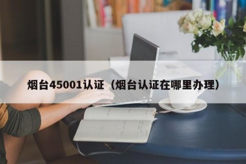 烟台45001认证（烟台认证在哪里办理）
