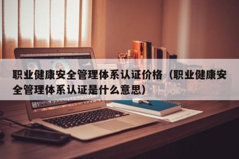 职业健康安全管理体系认证价格（职业健康安全管理体系认证是什么意思）