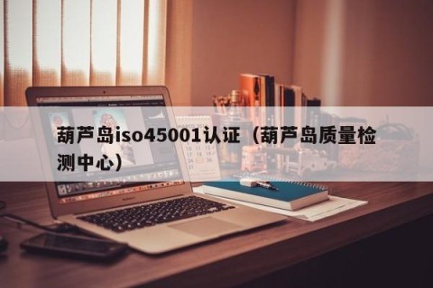 葫芦岛iso45001认证（葫芦岛质量检测中心）