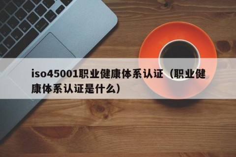 iso45001职业健康体系认证（职业健康体系认证是什么）