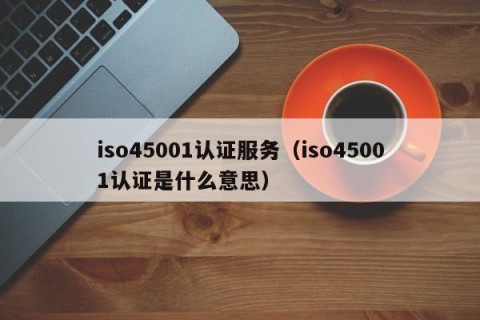 iso45001认证服务（iso45001认证是什么意思）