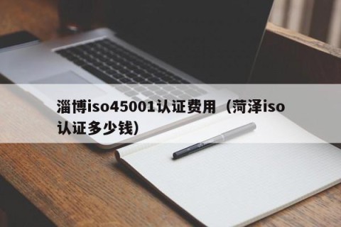 淄博iso45001认证费用（菏泽iso认证多少钱）
