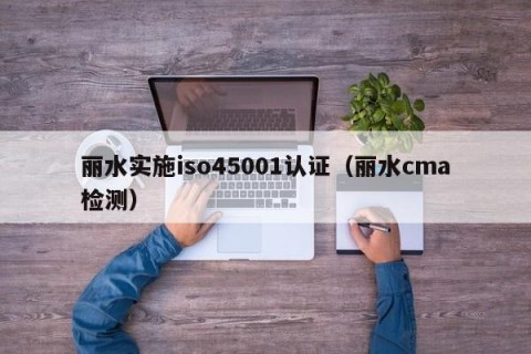 丽水实施iso45001认证（丽水cma检测）