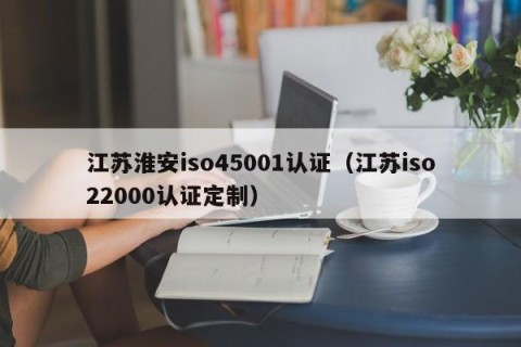 江苏淮安iso45001认证（江苏iso22000认证定制）