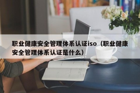 职业健康安全管理体系认证iso（职业健康安全管理体系认证是什么）
