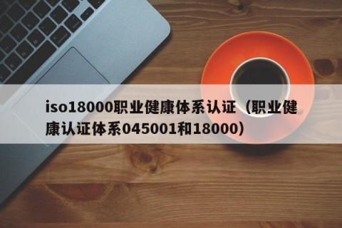 iso18000职业健康体系认证（职业健康认证体系045001和18000）
