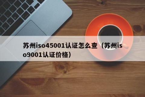 苏州iso45001认证怎么查（苏州iso9001认证价格）